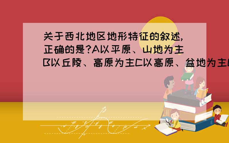 关于西北地区地形特征的叙述,正确的是?A以平原、山地为主B以丘陵、高原为主C以高原、盆地为主D以山地、丘陵为主