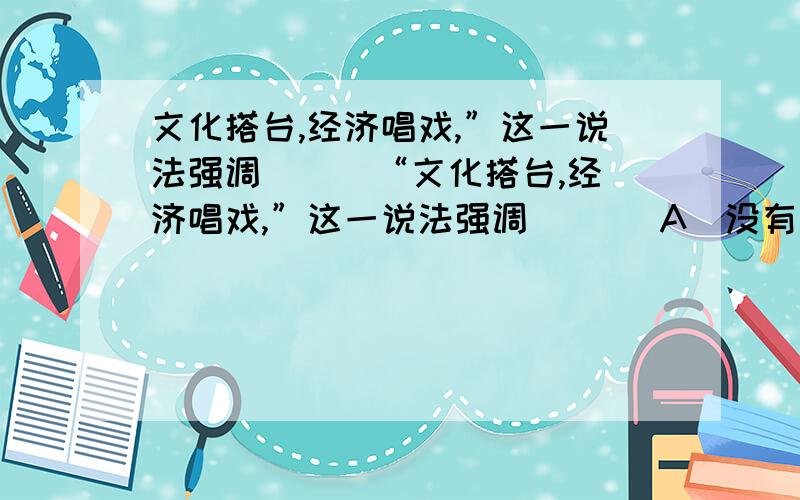 文化搭台,经济唱戏,”这一说法强调 [ ]“文化搭台,经济唱戏,”这一说法强调 [ ] A．没有文化活动,就没有经济活动 B．文化是经济的基础 C．化能促进经济的发展 D．文化对经济又反作用 为什