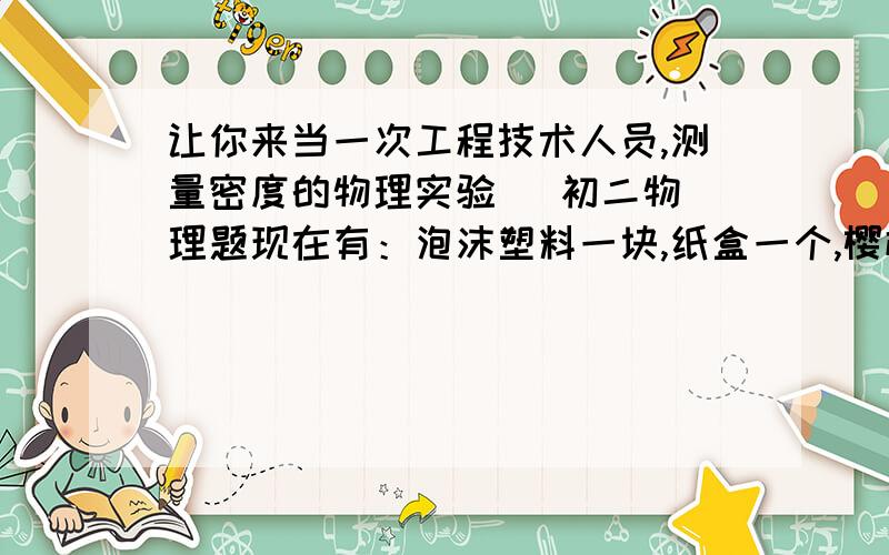 让你来当一次工程技术人员,测量密度的物理实验   初二物理题现在有：泡沫塑料一块,纸盒一个,樱桃一盘.请用他们制作一个能通过樱桃数量来比较液体密度大小的装置.写出制作过程,并说明