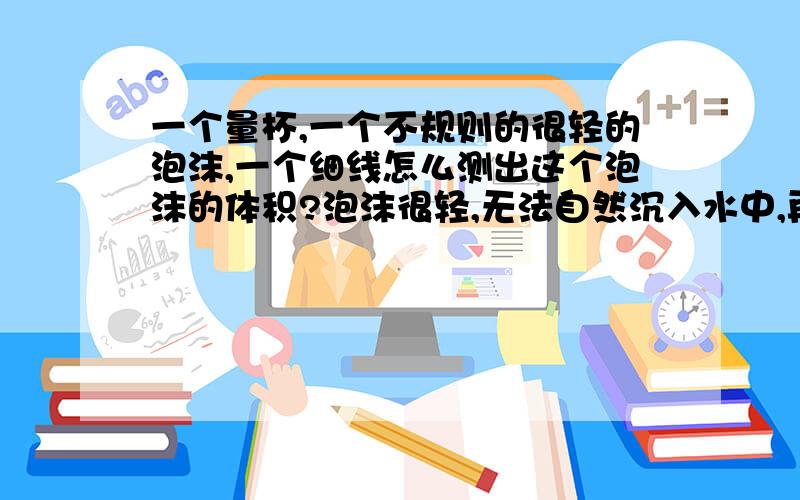 一个量杯,一个不规则的很轻的泡沫,一个细线怎么测出这个泡沫的体积?泡沫很轻,无法自然沉入水中,再次情况下怎么测出不规则泡沫的体积