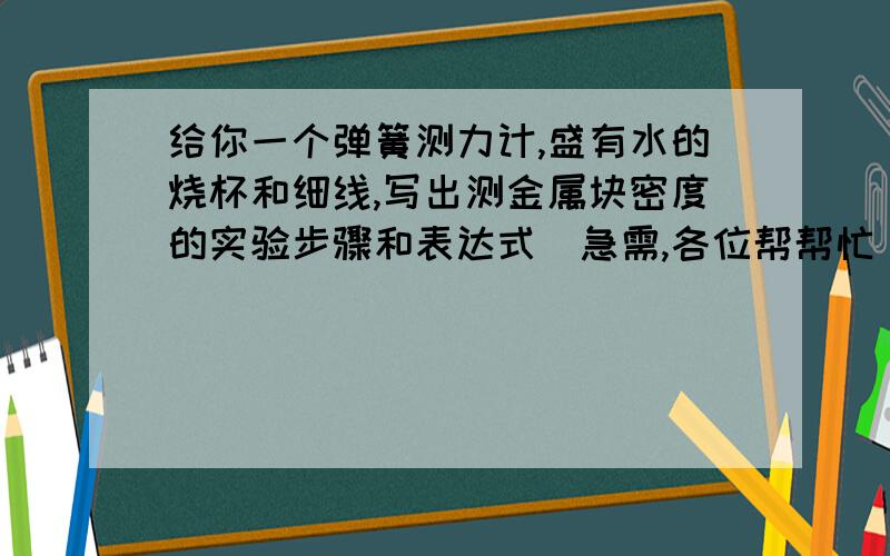 给你一个弹簧测力计,盛有水的烧杯和细线,写出测金属块密度的实验步骤和表达式（急需,各位帮帮忙）