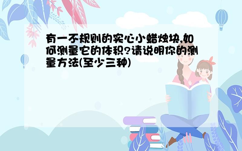 有一不规则的实心小蜡烛块,如何测量它的体积?请说明你的测量方法(至少三种)