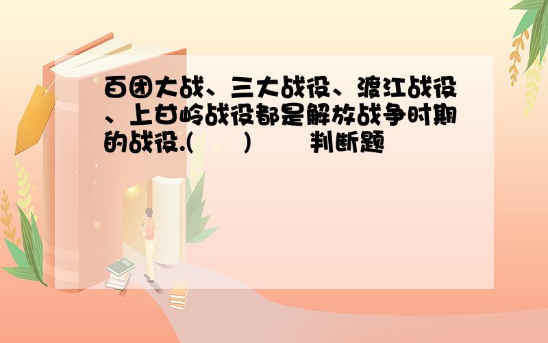 百团大战、三大战役、渡江战役、上甘岭战役都是解放战争时期的战役.(      )       判断题