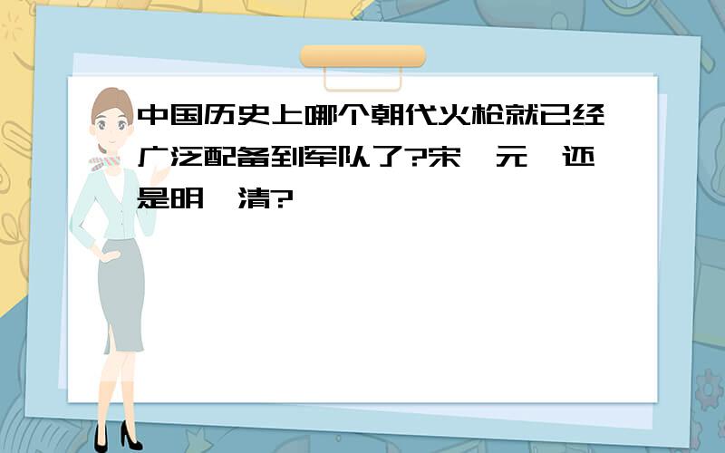 中国历史上哪个朝代火枪就已经广泛配备到军队了?宋、元、还是明、清?