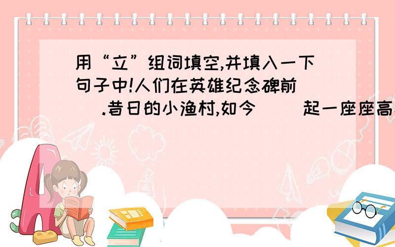 用“立”组词填空,并填入一下句子中!人们在英雄纪念碑前（ ）.昔日的小渔村,如今（ ）起一座座高楼大厦.