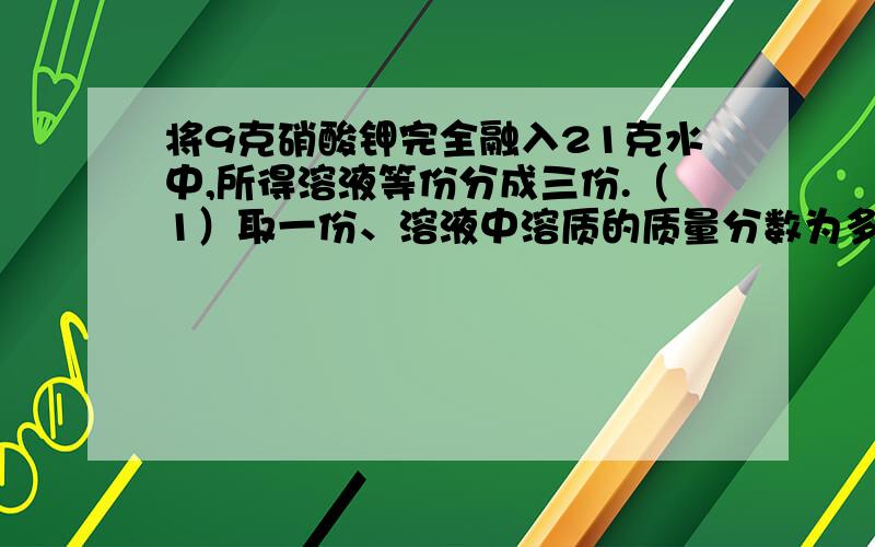 将9克硝酸钾完全融入21克水中,所得溶液等份分成三份.（1）取一份、溶液中溶质的质量分数为多少?（2）另取一份欲使其溶质的质量分数增加一倍,需加入硝酸钾多少克?（3）再取一份欲将其