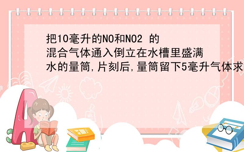 把10毫升的NO和NO2 的混合气体通入倒立在水槽里盛满水的量筒,片刻后,量筒留下5毫升气体求混合气体中NO体积?这题咋做