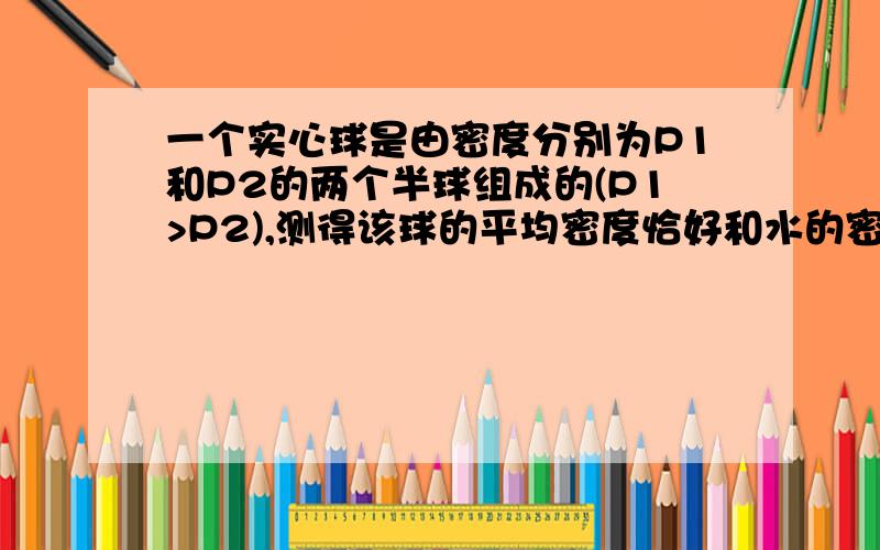 一个实心球是由密度分别为P1和P2的两个半球组成的(P1>P2),测得该球的平均密度恰好和水的密度相同,则