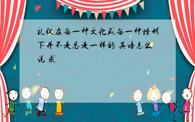 礼仪在每一种文化或每一种情形下并不是总是一样的 英语怎么说 求