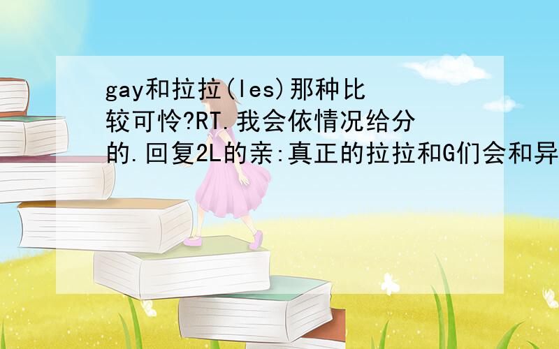 gay和拉拉(les)那种比较可怜?RT.我会依情况给分的.回复2L的亲:真正的拉拉和G们会和异性结婚吗?这不是一种自我背叛吗,今后会很痛苦的..回复3L的亲:挺现实的,呵呵,.回复4L的亲:这两种我身边都