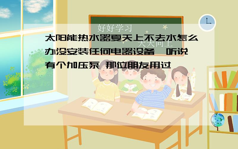 太阳能热水器夏天上不去水怎么办没安装任何电器设备  听说有个加压泵 那位朋友用过