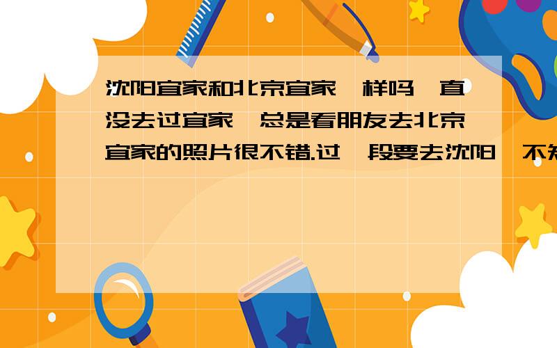 沈阳宜家和北京宜家一样吗一直没去过宜家,总是看朋友去北京宜家的照片很不错.过一段要去沈阳,不知道沈阳的宜家和北京的宜家一样不?哪个更好些呢?