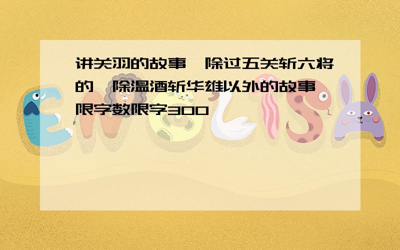 讲关羽的故事,除过五关斩六将的,除温酒斩华雄以外的故事,限字数限字300