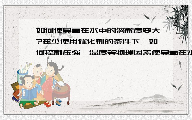 如何使臭氧在水中的溶解度变大?在少使用催化剂的条件下,如何控制压强、温度等物理因素使臭氧在水（纯水DI）中的溶解度变大?暂不考虑成本.