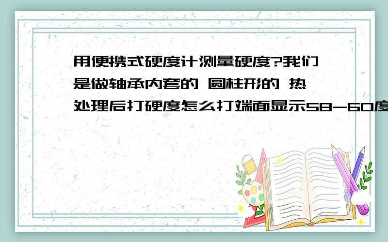 用便携式硬度计测量硬度?我们是做轴承内套的 圆柱形的 热处理后打硬度怎么打端面显示58-60度 打外光面才显示46度左右 那一个硬度是正确的啊 货发到客户那边 客户用的是外光面 一侧硬度