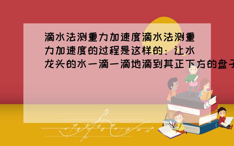 滴水法测重力加速度滴水法测重力加速度的过程是这样的：让水龙头的水一滴一滴地滴到其正下方的盘子里,调整水龙头,让前一滴水滴到盘子而听到响声时后一滴水恰离开水龙头,测出n次听到