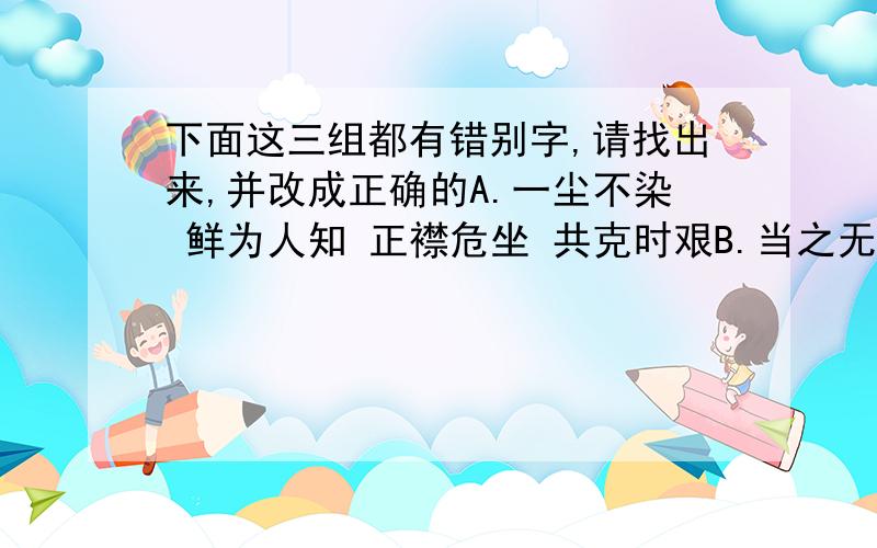 下面这三组都有错别字,请找出来,并改成正确的A.一尘不染 鲜为人知 正襟危坐 共克时艰B.当之无愧 头晕目炫 广袤无垠 开卷有益C.家谕户晓 有例可援 深恶痛疾 简明扼要