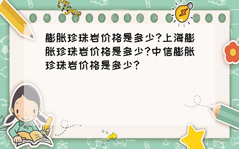 膨胀珍珠岩价格是多少?上海膨胀珍珠岩价格是多少?中信膨胀珍珠岩价格是多少?
