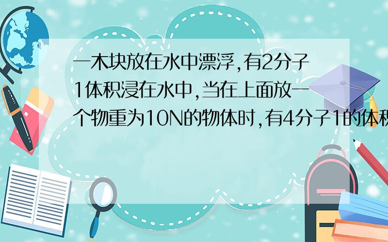 一木块放在水中漂浮,有2分子1体积浸在水中,当在上面放一个物重为10N的物体时,有4分子1的体积露出水面,