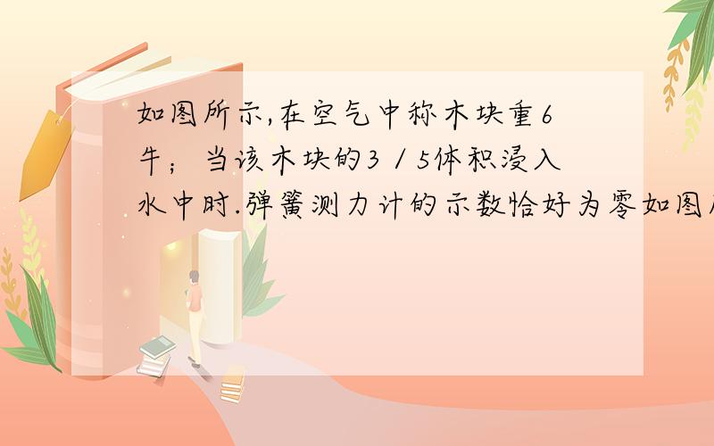 如图所示,在空气中称木块重6牛；当该木块的3／5体积浸入水中时.弹簧测力计的示数恰好为零如图所示,在空气中称木块重6N；当该木块的3／5体积浸入水中时.弹簧测力计的示数恰好为零,求：