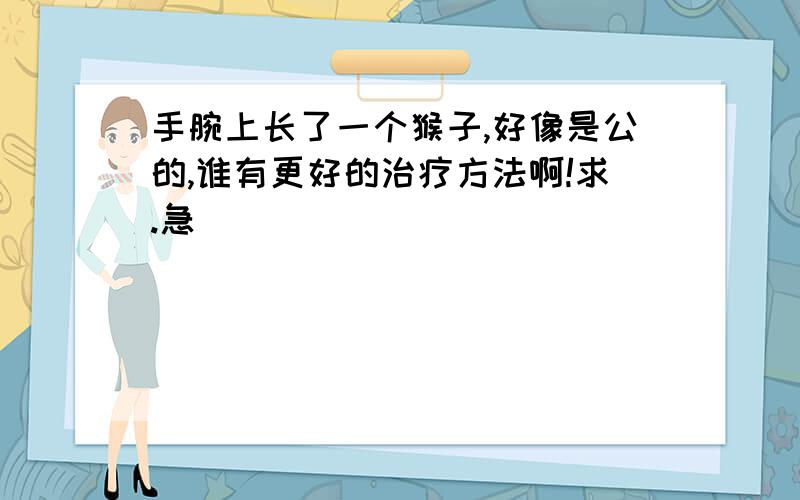 手腕上长了一个猴子,好像是公的,谁有更好的治疗方法啊!求.急