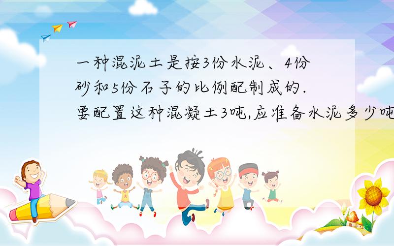 一种混泥土是按3份水泥、4份砂和5份石子的比例配制成的.要配置这种混凝土3吨,应准备水泥多少吨?