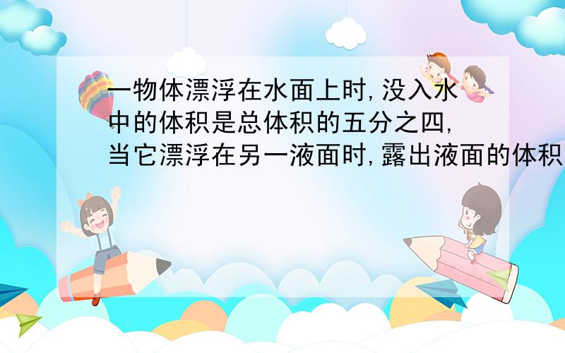 一物体漂浮在水面上时,没入水中的体积是总体积的五分之四,当它漂浮在另一液面时,露出液面的体积是总体积的三分之一,则该液体的密度是多少