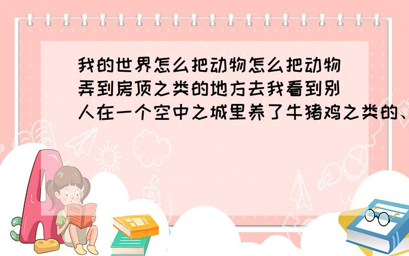 我的世界怎么把动物怎么把动物弄到房顶之类的地方去我看到别人在一个空中之城里养了牛猪鸡之类的、请问那是怎么做到的、我只知道鸡可以用鸡蛋砸、但是其他有办法把他们移到那种地