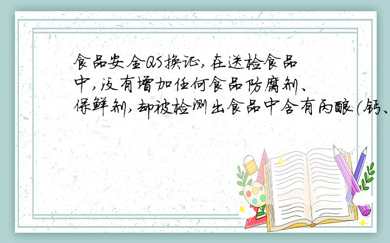 食品安全QS换证,在送检食品中,没有增加任何食品防腐剂、保鲜剂,却被检测出食品中含有丙酸（钙、钠）是怎么回事?是不是从产地来就有问题?该怎么办?求求资深人士帮帮忙!