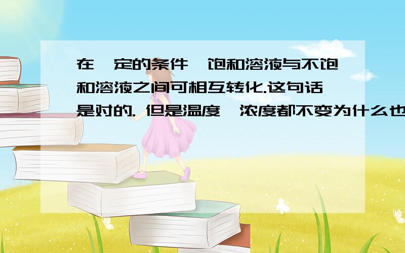 在一定的条件,饱和溶液与不饱和溶液之间可相互转化.这句话是对的. 但是温度、浓度都不变为什么也能转换?还是说“在一定的条件”不是这个意思.