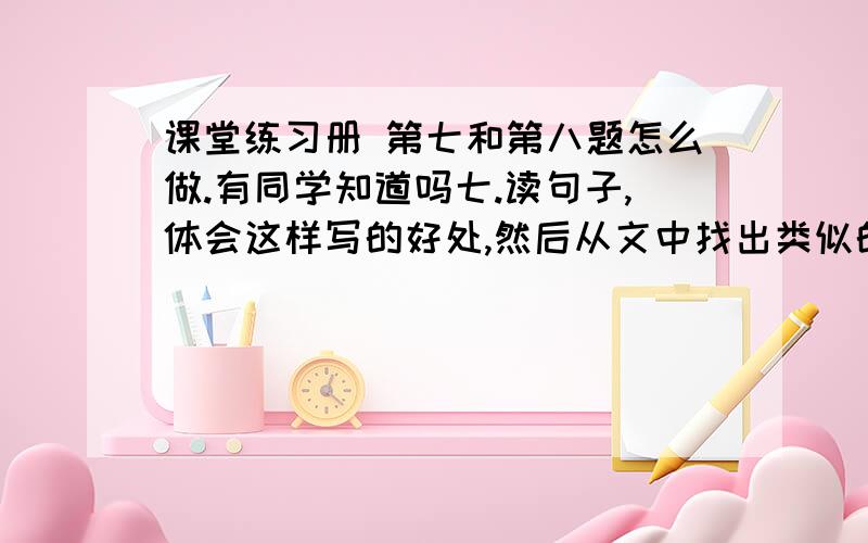 课堂练习册 第七和第八题怎么做.有同学知道吗七.读句子,体会这样写的好处,然后从文中找出类似的句子,抄在下面 1.老桥,你如一位德高望重的老人,在这涧水上站了几百年了吧2,走进这片树林