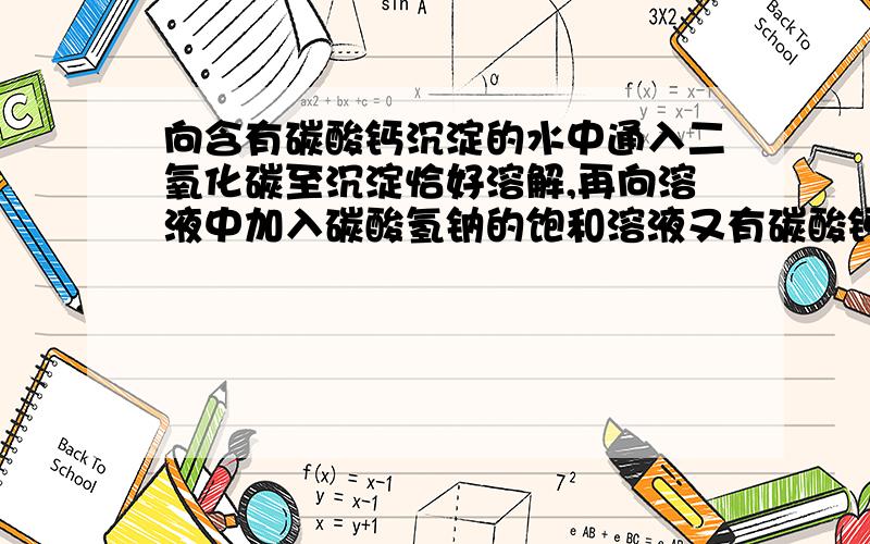 向含有碳酸钙沉淀的水中通入二氧化碳至沉淀恰好溶解,再向溶液中加入碳酸氢钠的饱和溶液又有碳酸钙沉淀生CaCO3+H2O+CO2==可逆生成CA(HCO3)2加入NAHCO3相当于加入HCO3负离子,上述平衡左移,产生碳