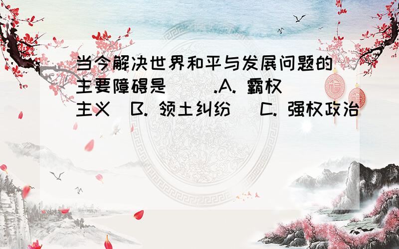 当今解决世界和平与发展问题的主要障碍是( ).A. 霸权主义  B. 领土纠纷   C. 强权政治    D. 经济摩擦