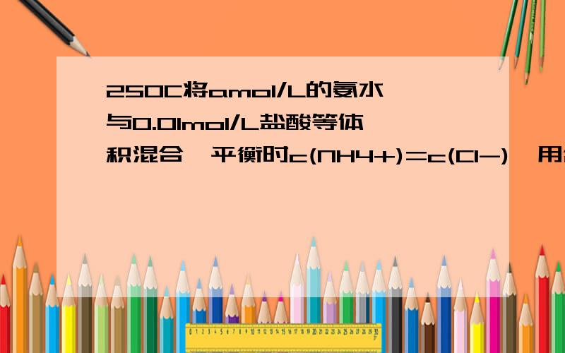 25OC将amol/L的氨水与0.01mol/L盐酸等体积混合,平衡时c(NH4+)=c(Cl-),用含a的式子表示氨水的电离常数Kb是不是5*10^-7/（a-0.005)是这样算的0.005*0.005/[（a-0.005）/2]