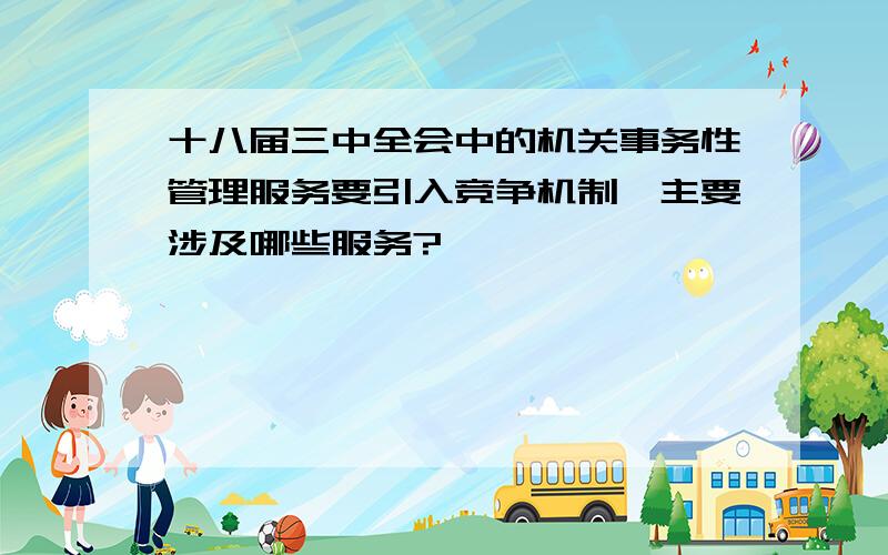 十八届三中全会中的机关事务性管理服务要引入竞争机制,主要涉及哪些服务?