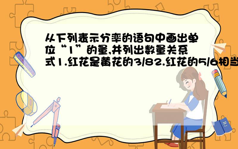 从下列表示分率的语句中画出单位“1”的量,并列出数量关系式1.红花是黄花的3/82.红花的5/6相当于黄花3.黄花的4/5是红花4.黄花是红花的4/9倍