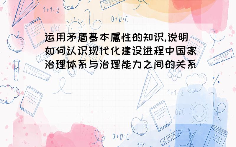 运用矛盾基本属性的知识,说明如何认识现代化建设进程中国家治理体系与治理能力之间的关系