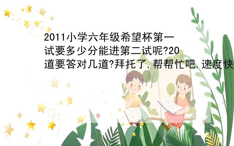 2011小学六年级希望杯第一试要多少分能进第二试呢?20道要答对几道?拜托了,帮帮忙吧.速度快我就再加15分            小学六年级希望杯第一试要多少分能进第二试呢?20道要答对几道?