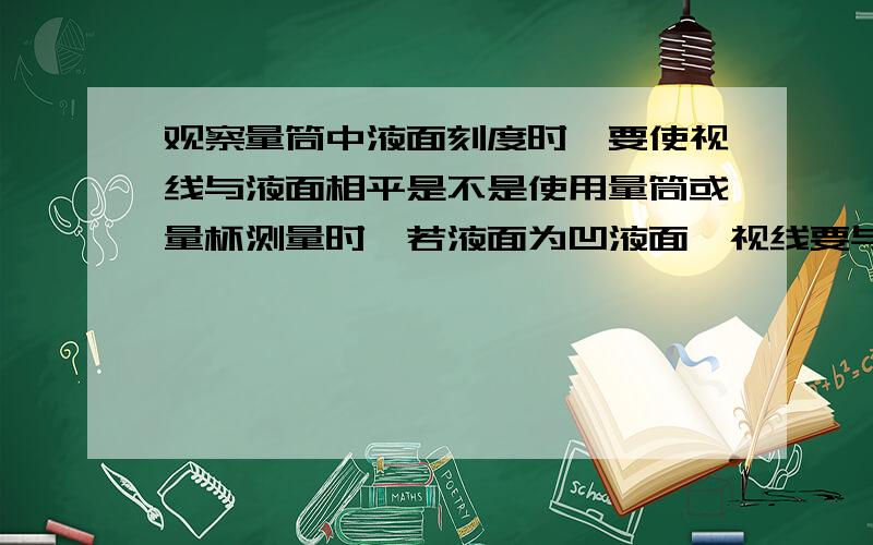 观察量筒中液面刻度时,要使视线与液面相平是不是使用量筒或量杯测量时,若液面为凹液面,视线要与凹液面的底部相平；若液面为凸液面,则视线要与凸液面的顶部相平?-0-