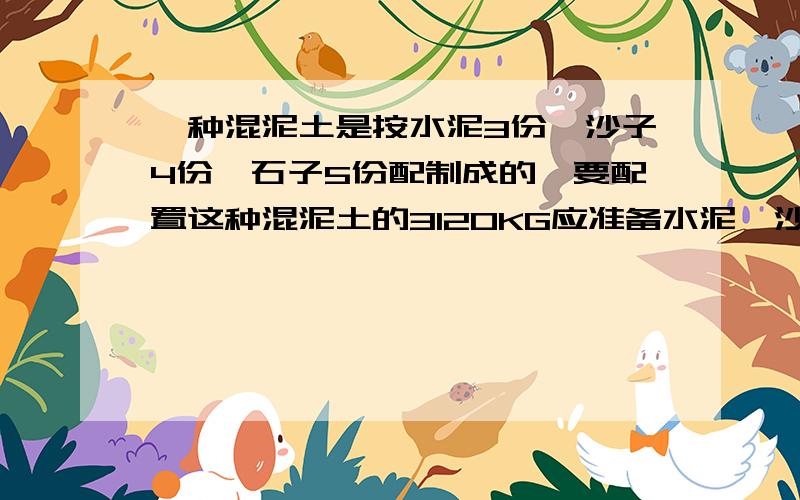 一种混泥土是按水泥3份、沙子4份、石子5份配制成的,要配置这种混泥土的3120KG应准备水泥、沙子、石子各多少千克?