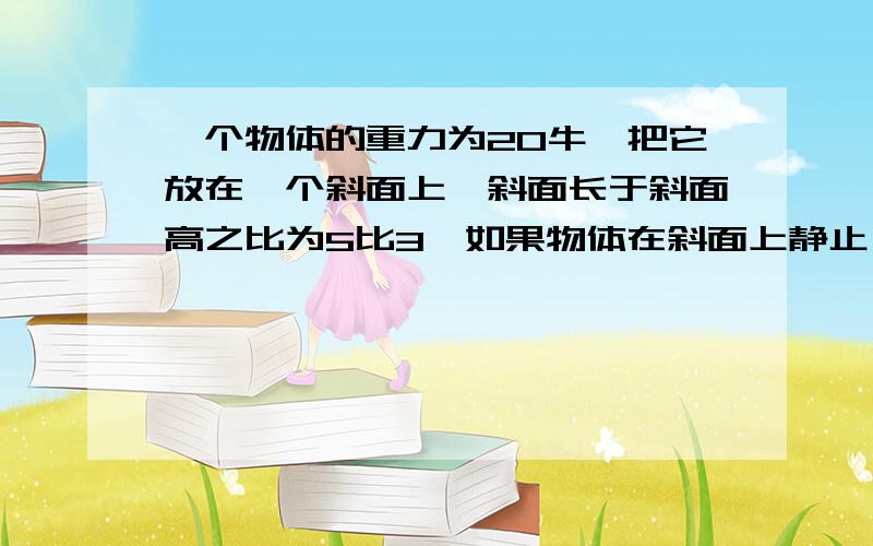 一个物体的重力为20牛,把它放在一个斜面上,斜面长于斜面高之比为5比3,如果物体在斜面上静止,则斜面对物体的支持力和摩擦力各是多少?