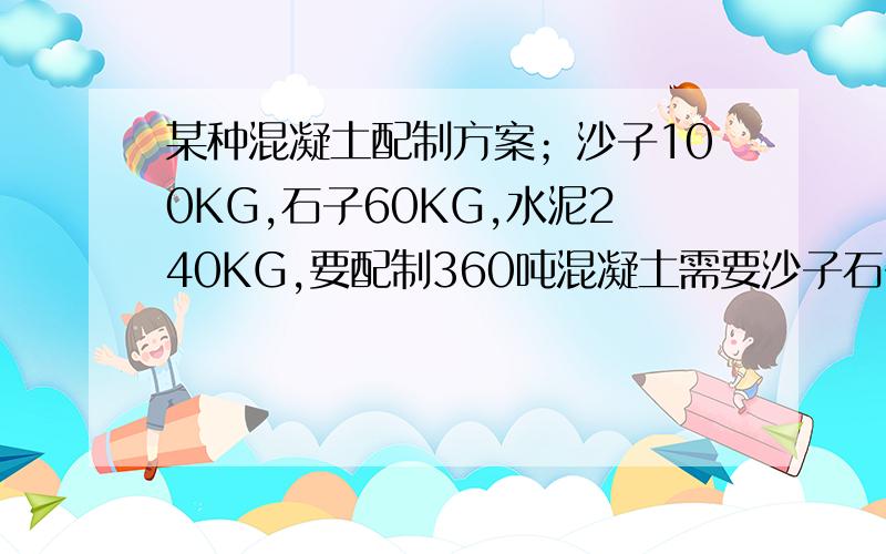 某种混凝土配制方案；沙子100KG,石子60KG,水泥240KG,要配制360吨混凝土需要沙子石子水泥各多少