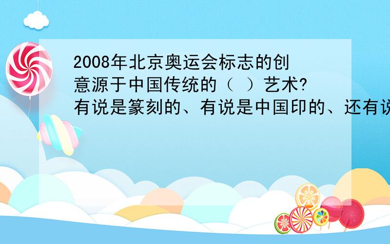 2008年北京奥运会标志的创意源于中国传统的（ ）艺术?有说是篆刻的、有说是中国印的、还有说中国结的,到底是什么?可以的话简单的说下判断依据.