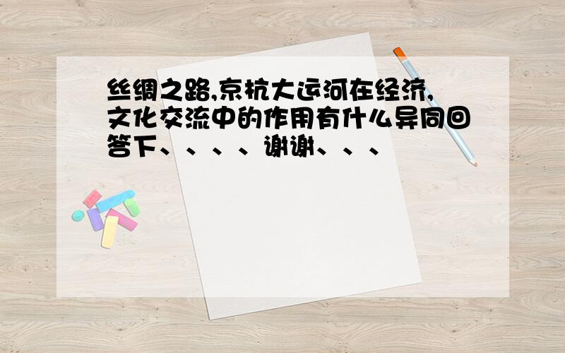 丝绸之路,京杭大运河在经济,文化交流中的作用有什么异同回答下、、、、谢谢、、、