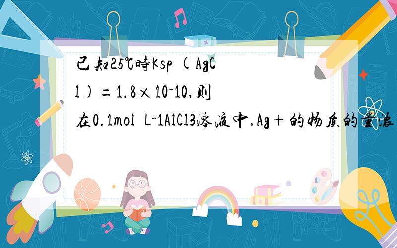 已知25℃时Ksp (AgCl)=1.8×10－10,则在0.1mol•L－1AlCl3溶液中,Ag+的物质的量浓已知25℃时Ksp (AgCl)=1.8×10－10,则在0.1mol•L－1AlCl3溶液中,Ag+的物质的量浓度最大可达到6.0×10－10mol•L－1为什么