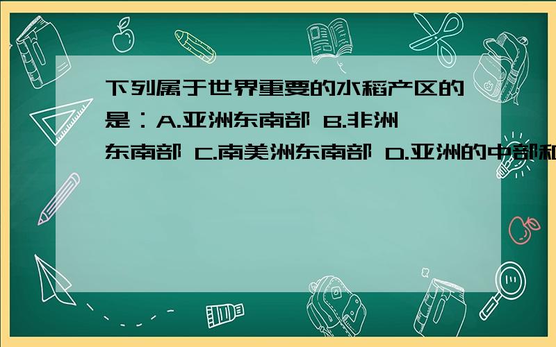 下列属于世界重要的水稻产区的是：A.亚洲东南部 B.非洲东南部 C.南美洲东南部 D.亚洲的中部和西部