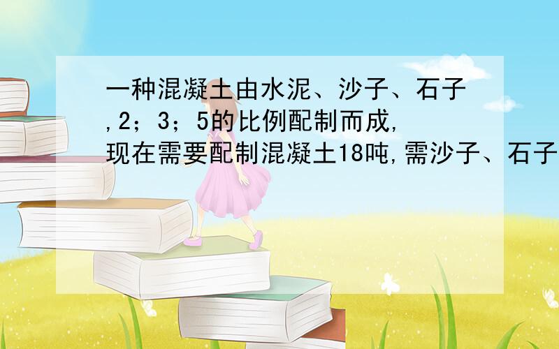 一种混凝土由水泥、沙子、石子,2；3；5的比例配制而成,现在需要配制混凝土18吨,需沙子、石子多少吨?/