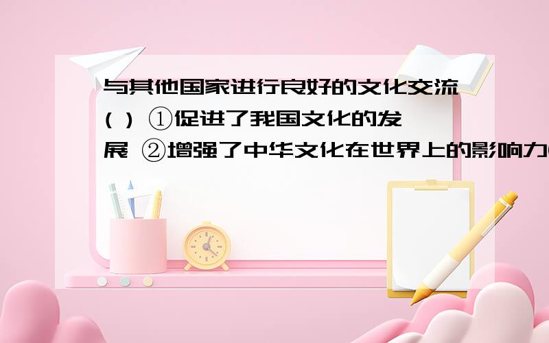 与其他国家进行良好的文化交流( ) ①促进了我国文化的发展 ②增强了中华文化在世界上的影响力③增进了世界对我国的了解和认识 ④使中华文化开始成为世界文明的一部分