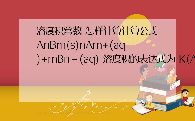 溶度积常数 怎样计算计算公式AnBm(s)nAm+(aq)+mBn-(aq) 溶度积的表达式为 K(AB ) = {ceq(A m+ )/ cq }n ·{ceq(Bn-)/ cq }m sp nm