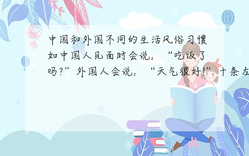 中国和外国不同的生活风俗习惯如中国人见面时会说：“吃饭了吗?”外国人会说：“天气很好!”十条左右